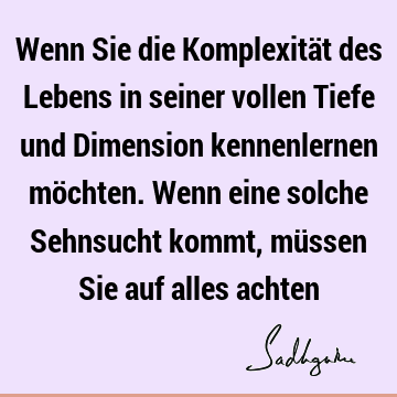 Wenn Sie die Komplexität des Lebens in seiner vollen Tiefe und Dimension kennenlernen möchten. Wenn eine solche Sehnsucht kommt, müssen Sie auf alles