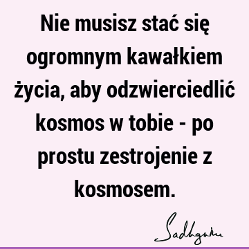 Nie musisz stać się ogromnym kawałkiem życia, aby odzwierciedlić kosmos w tobie - po prostu zestrojenie z