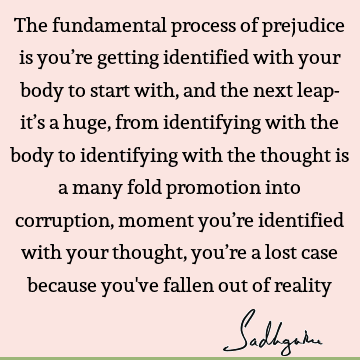 The fundamental process of prejudice is you’re getting identified with your body to start with, and the next leap- it’s a huge, from identifying with the body
