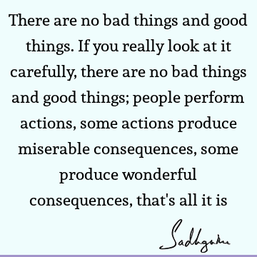There are no bad things and good things. If you really look at it carefully, there are no bad things and good things; people perform actions, some actions