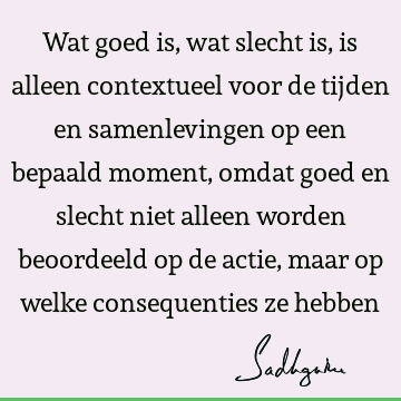 Wat goed is, wat slecht is, is alleen contextueel voor de tijden en samenlevingen op een bepaald moment, omdat goed en slecht niet alleen worden beoordeeld op