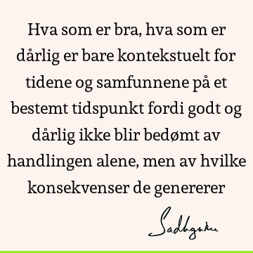 Hva som er bra, hva som er dårlig er bare kontekstuelt for tidene og samfunnene på et bestemt tidspunkt fordi godt og dårlig ikke blir bedømt av handlingen