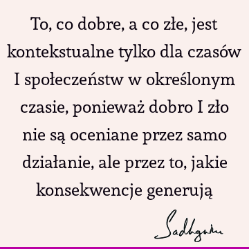 To, co dobre, a co złe, jest kontekstualne tylko dla czasów i społeczeństw w określonym czasie, ponieważ dobro i zło nie są oceniane przez samo działanie, ale