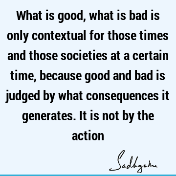 What is good, what is bad is only contextual for those times and those societies at a certain time, because good and bad is judged by what consequences it