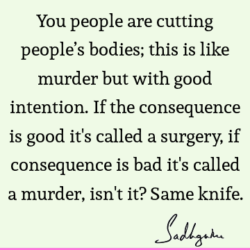 You people are cutting people’s bodies; this is like murder but with good intention. If the consequence is good it