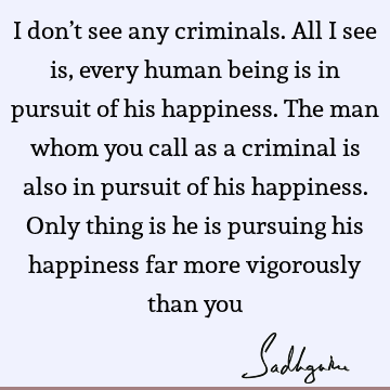 I don’t see any criminals. All I see is, every human being is in pursuit of his happiness. The man whom you call as a criminal is also in pursuit of his
