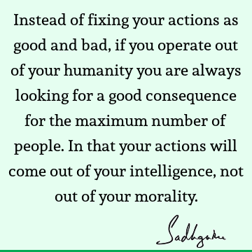 Instead of fixing your actions as good and bad, if you operate out of your humanity you are always looking for a good consequence for the maximum number of