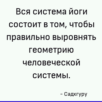 Вся система йоги состоит в том, чтобы правильно выровнять геометрию человеческой системы