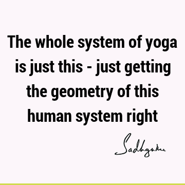 The whole system of yoga is just this - just getting the geometry of this human system
