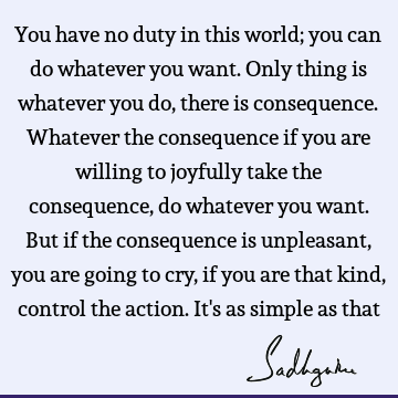 You have no duty in this world; you can do whatever you want. Only thing is whatever you do, there is consequence. Whatever the consequence if you are willing