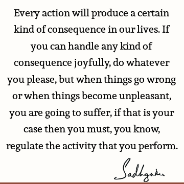Every action will produce a certain kind of consequence in our lives. If you can handle any kind of consequence joyfully, do whatever you please, but when