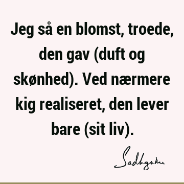 Jeg så en blomst, troede, den gav (duft og skønhed). Ved nærmere kig realiseret, den lever bare (sit liv)