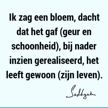 Ik zag een bloem, dacht dat het gaf (geur en schoonheid), bij nader inzien gerealiseerd, het leeft gewoon (zijn leven)