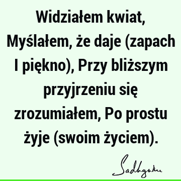 Widziałem kwiat, Myślałem, że daje (zapach i piękno), Przy bliższym przyjrzeniu się zrozumiałem, Po prostu żyje (swoim życiem)