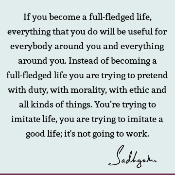 If you become a full-fledged life, everything that you do will be useful for everybody around you and everything around you. Instead of becoming a full-fledged