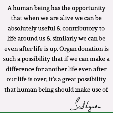 A human being has the opportunity that when we are alive we can be absolutely useful & contributory to life around us & similarly we can be even after life is
