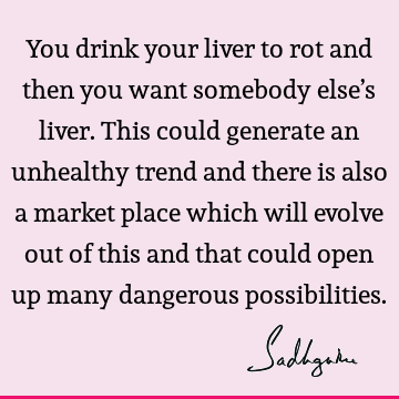 You drink your liver to rot and then you want somebody else’s liver. This could generate an unhealthy trend and there is also a market place which will evolve
