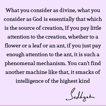 What you consider as divine, what you consider as God is essentially that which is the source of creation, If you pay little attention to the creation, whether