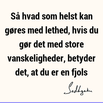Så hvad som helst kan gøres med lethed, hvis du gør det med store vanskeligheder, betyder det, at du er en
