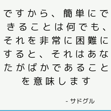 ですから、簡単にできることは何でも、それを非常に困難にすると、それはあなたがばかであることを意味します