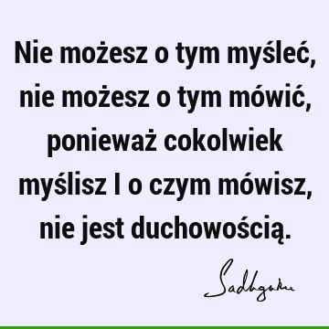 Nie możesz o tym myśleć, nie możesz o tym mówić, ponieważ cokolwiek myślisz i o czym mówisz, nie jest duchowością