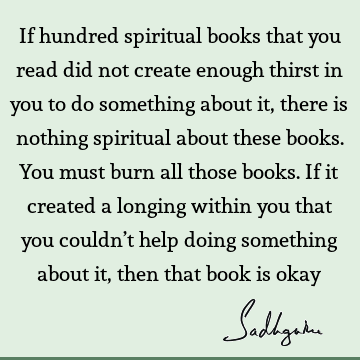 If hundred spiritual books that you read did not create enough thirst in you to do something about it, there is nothing spiritual about these books. You must