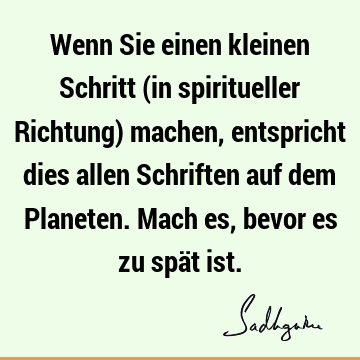 Wenn Sie einen kleinen Schritt (in spiritueller Richtung) machen, entspricht dies allen Schriften auf dem Planeten. Mach es, bevor es zu spät