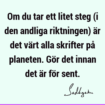 Om du tar ett litet steg (i den andliga riktningen) är det värt alla skrifter på planeten. Gör det innan det är för