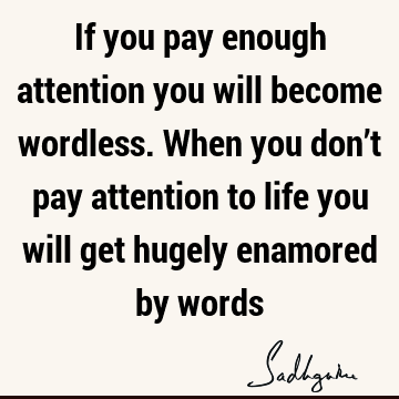 If you pay enough attention you will become wordless. When you don’t pay attention to life you will get hugely enamored by