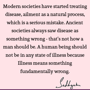 Modern societies have started treating disease, ailment as a natural process, which is a serious mistake. Ancient societies always saw disease as something