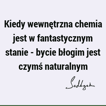 Kiedy wewnętrzna chemia jest w fantastycznym stanie - bycie błogim jest czymś