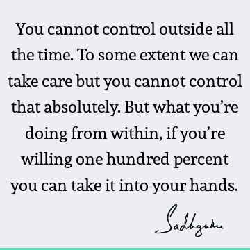 You cannot control outside all the time. To some extent we can take care but you cannot control that absolutely. But what you’re doing from within, if you’re