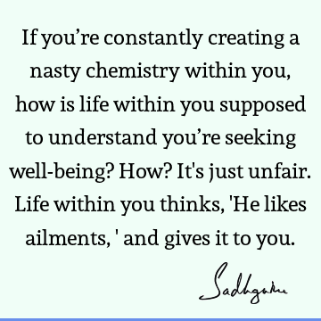 If you’re constantly creating a nasty chemistry within you, how is life within you supposed to understand you’re seeking well-being? How? It