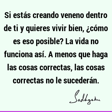 Si estás creando veneno dentro de ti y quieres vivir bien, ¿cómo es eso posible? La vida no funciona así. A menos que haga las cosas correctas, las cosas