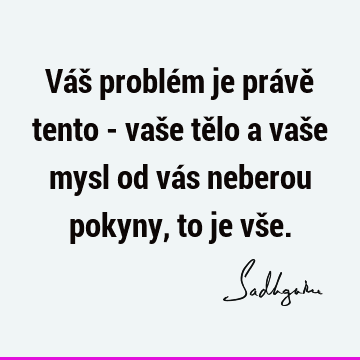 Váš problém je právě tento - vaše tělo a vaše mysl od vás neberou pokyny, to je vš