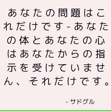 あなたの問題はこれだけです-あなたの体とあなたの心はあなたからの指示を受けていません、それだけです。