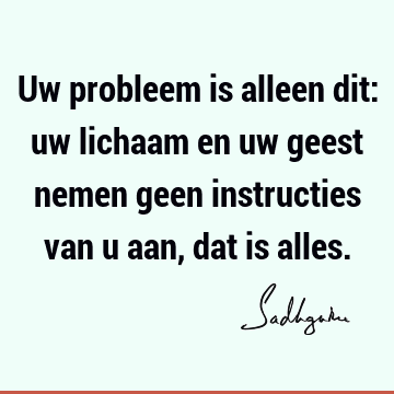 Uw probleem is alleen dit: uw lichaam en uw geest nemen geen instructies van u aan, dat is