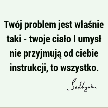 Twój problem jest właśnie taki - twoje ciało i umysł nie przyjmują od ciebie instrukcji, to