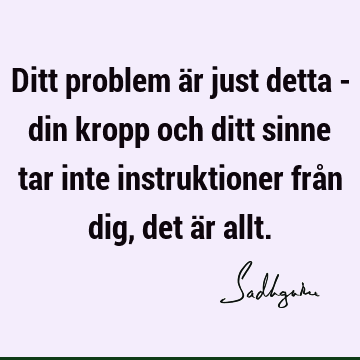 Ditt problem är just detta - din kropp och ditt sinne tar inte instruktioner från dig, det är