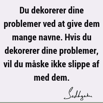 Du dekorerer dine problemer ved at give dem mange navne. Hvis du dekorerer dine problemer, vil du måske ikke slippe af med