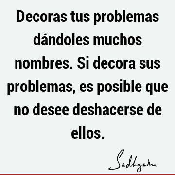 Decoras tus problemas dándoles muchos nombres. Si decora sus problemas, es posible que no desee deshacerse de