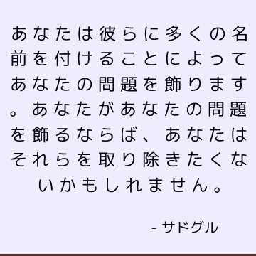 あなたは彼らに多くの名前を付けることによってあなたの問題を飾ります。 あなたがあなたの問題を飾るならば、あなたはそれらを取り除きたくないかもしれません。