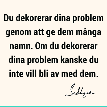 Du dekorerar dina problem genom att ge dem många namn. Om du dekorerar dina problem kanske du inte vill bli av med