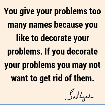 You give your problems too many names because you like to decorate your problems. If you decorate your problems you may not want to get rid of