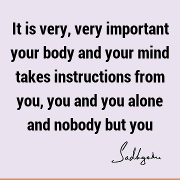 It is very, very important your body and your mind takes instructions from you, you and you alone and nobody but