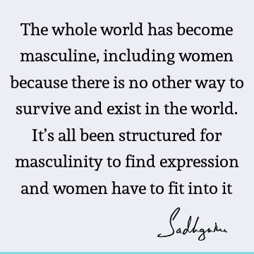 The whole world has become masculine, including women because there is no other way to survive and exist in the world. It’s all been structured for masculinity