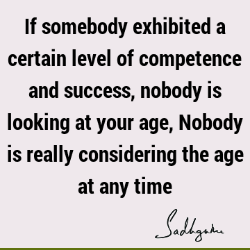 If somebody exhibited a certain level of competence and success, nobody is looking at your age, Nobody is really considering the age at any