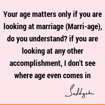 Your age matters only if you are looking at marriage (Marri-age), do you understand? if you are looking at any other accomplishment, I don