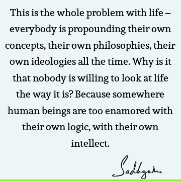 This is the whole problem with life – everybody is propounding their own concepts, their own philosophies, their own ideologies all the time. Why is it that