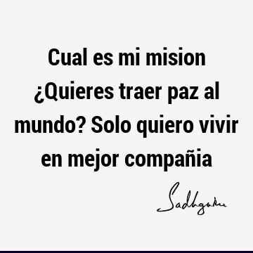 Cual es mi mision ¿Quieres traer paz al mundo? Solo quiero vivir en mejor compañ